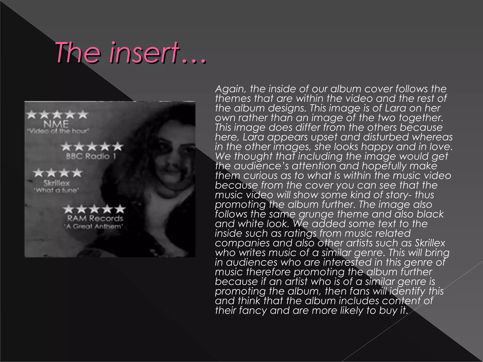 The insert…The insert…
Again, the inside of our album cover follows the
themes that are within the video and the rest of
the album designs. This image is of Lara on her
own rather than an image of the two together.
This image does differ from the others because
here, Lara appears upset and disturbed whereas
in the other images, she looks happy and in love.
We thought that including the image would get
the audience’s attention and hopefully make
them curious as to what is within the music video
because from the cover you can see that the
music video will show some kind of story- thus
promoting the album further. The image also
follows the same grunge theme and also black
and white look. We added some text to the
inside such as ratings from music related
companies and also other artists such as Skrillex
who writes music of a similar genre. This will bring
in audiences who are interested in this genre of
music therefore promoting the album further
because if an artist who is of a similar genre is
promoting the album, then fans will identify this
and think that the album includes content of
their fancy and are more likely to buy it.
 