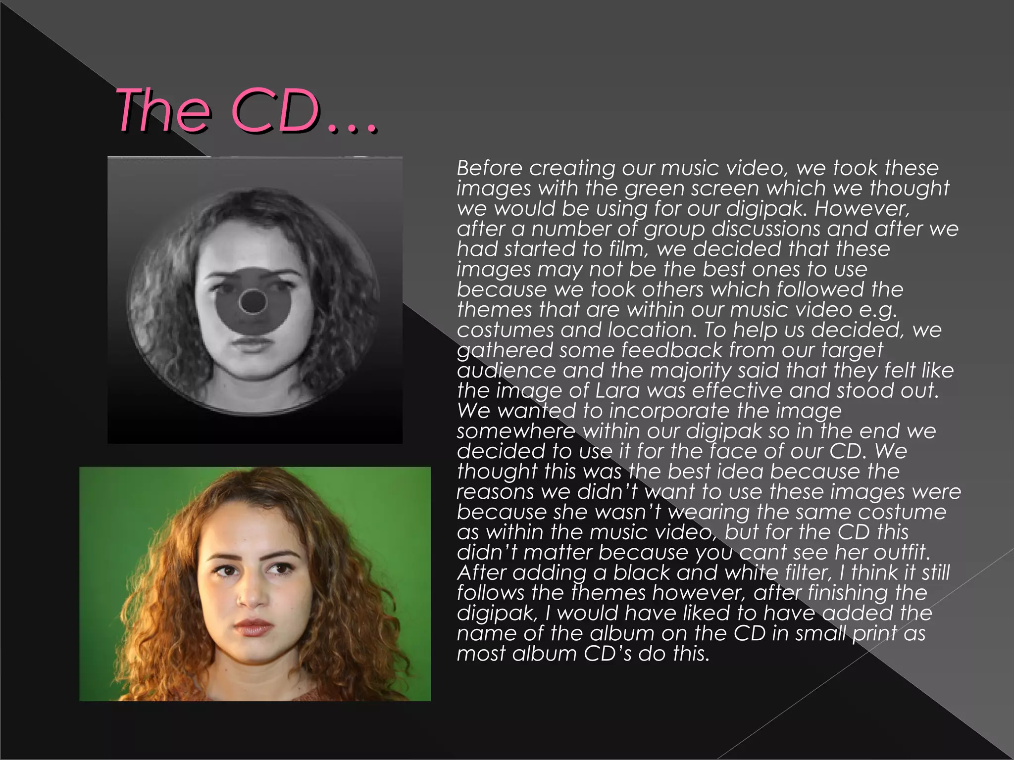 The CD…The CD…
Before creating our music video, we took these
images with the green screen which we thought
we would be using for our digipak. However,
after a number of group discussions and after we
had started to film, we decided that these
images may not be the best ones to use
because we took others which followed the
themes that are within our music video e.g.
costumes and location. To help us decided, we
gathered some feedback from our target
audience and the majority said that they felt like
the image of Lara was effective and stood out.
We wanted to incorporate the image
somewhere within our digipak so in the end we
decided to use it for the face of our CD. We
thought this was the best idea because the
reasons we didn’t want to use these images were
because she wasn’t wearing the same costume
as within the music video, but for the CD this
didn’t matter because you cant see her outfit.
After adding a black and white filter, I think it still
follows the themes however, after finishing the
digipak, I would have liked to have added the
name of the album on the CD in small print as
most album CD’s do this.
 