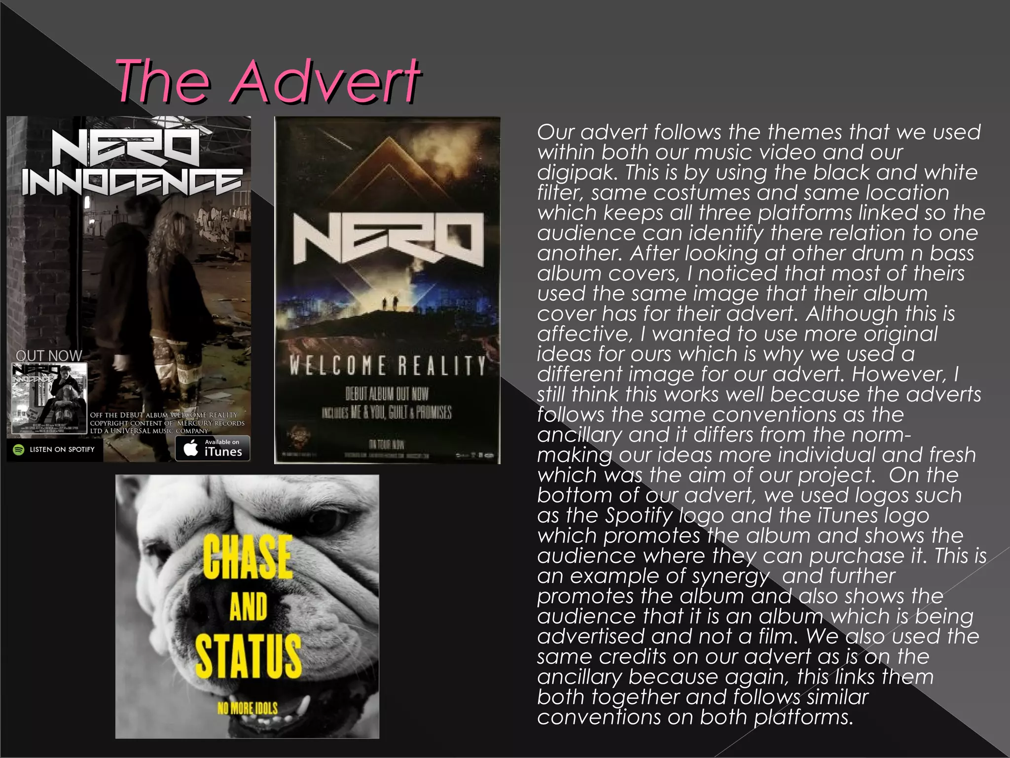 The AdvertThe Advert
Our advert follows the themes that we used
within both our music video and our
digipak. This is by using the black and white
filter, same costumes and same location
which keeps all three platforms linked so the
audience can identify there relation to one
another. After looking at other drum n bass
album covers, I noticed that most of theirs
used the same image that their album
cover has for their advert. Although this is
affective, I wanted to use more original
ideas for ours which is why we used a
different image for our advert. However, I
still think this works well because the adverts
follows the same conventions as the
ancillary and it differs from the norm-
making our ideas more individual and fresh
which was the aim of our project. On the
bottom of our advert, we used logos such
as the Spotify logo and the iTunes logo
which promotes the album and shows the
audience where they can purchase it. This is
an example of synergy and further
promotes the album and also shows the
audience that it is an album which is being
advertised and not a film. We also used the
same credits on our advert as is on the
ancillary because again, this links them
both together and follows similar
conventions on both platforms.
 