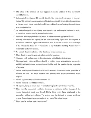 6
 The nature of the animals, i.e. their aggressiveness and tendency to bite and scratch
should be known.
 that principal investigator (PI) should identified the risks involved, routes of exposure
(nature/ lab settings), signs/symptoms of infection ,potential for shedding from animals,
at risk personnel (those contraindicated from work) and serum banking, immunizations,
screening/evaluation.
 An appropriate medical surveillance programme for the staff must be instituted. A safety
or operations manual must be prepared and adopted.
 Biohazard warning signs should be posted on doors and other appropriate places.
 Heating, ventilation and lighting of the room containing cages must be adequate. If
mechanical ventilation is provided, the airflow must be inwards. Exhaust air is discharged
to the outside and should not be recirculated to any part of the building. Access must be
restricted to authorized persons.
 No animals should be admitted other than those for experimental use.
 There should be an arthropod and rodent control programme.
 After use, work surfaces must be decontaminated with effective disinfectants
 Biological safety cabinets (Classes I or II) or isolator cages with dedicated air supplies
and HEPA-filtered exhaust air must be provided for work that may involve the generation
of aerosols.
 Animal bedding materials must be removed in a manner that minimizes the generation of
aerosols and dust. All waste materials and bedding must be decontaminated before
disposal.
 Animal cages must be decontaminated after use.
 Animal carcasses should be incinerated.
 All injuries, however minor, must be treated appropriately, reported and recorded.
 There must be mechanical ventilation to ensure a continuous airflow through all the
rooms. Exhaust air must pass through HEPA filters before being discharged to the
atmosphere without recirculation. The system must be designed to prevent accidental
reverse flow and positive pressurization in any part of the animal house.
 There must be medical supervision of staff.
 