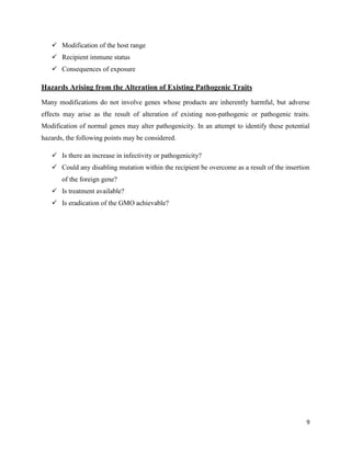 9
 Modification of the host range
 Recipient immune status
 Consequences of exposure
Hazards Arising from the Alteration of Existing Pathogenic Traits
Many modifications do not involve genes whose products are inherently harmful, but adverse
effects may arise as the result of alteration of existing non-pathogenic or pathogenic traits.
Modification of normal genes may alter pathogenicity. In an attempt to identify these potential
hazards, the following points may be considered.
 Is there an increase in infectivity or pathogenicity?
 Could any disabling mutation within the recipient be overcome as a result of the insertion
of the foreign gene?
 Is treatment available?
 Is eradication of the GMO achievable?
 