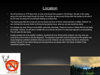 2
Location
• We will be filming our OTS Bears Rail, an area of the Great Park situated in Old Windsor. We plan to film mainly
along a dirt track which leads through the forest. We will also be doing some filming within the bushes by the side of
the dirt track and along the concrete path leading up to Bears Rail.
• The bushes pose little risk as they are not very dense and have no thorns, sharp branches or nettles. However, we
can minimise this risk even further by filming during daytime hours, when we can see everything clearly.
• Our greatest risk when filming is local wildlife, particularly deer/stags. These are common in Bears Rail but can easily
be avoided. However, we will carry a whistle with us so that we can blow it if a deer does approach us during filming.
This will scare the deer away.
• Another possible risk is the weather conditions. As almost all of our filming will be outdoors, rain, fog, snow, etc.
could all be a risk to both us and the equipment. The expensive equipment could be damaged and the weather may
cause dangerous underfoot conditions which put us at risk. However, we can minimise this risk by checking the
weather forecast 24 hour before filming and ensuring that we are always within 100 metres of shelter if case
unpredicted weather occurs.
 