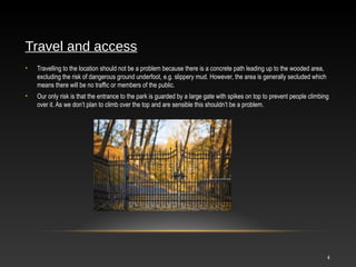 4
Travel and access
• Travelling to the location should not be a problem because there is a concrete path leading up to the wooded area,
excluding the risk of dangerous ground underfoot, e.g. slippery mud. However, the area is generally secluded which
means there will be no traffic or members of the public.
• Our only risk is that the entrance to the park is guarded by a large gate with spikes on top to prevent people climbing
over it. As we don’t plan to climb over the top and are sensible this shouldn’t be a problem.
 