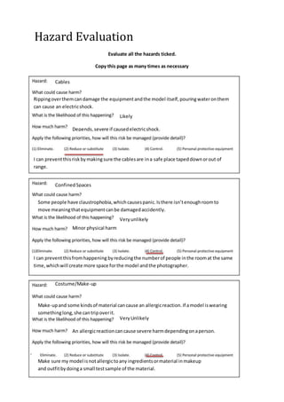 Hazard Evaluation
Evaluate all the hazards ticked.
Copy this page as many times as necessary
Cables
Rippingoverthemcandamage the equipmentandthe model itself,pouringwateronthem
can cause an electricshock.
Likely
Depends,severe if causedelectricshock.
ConfinedSpaces
Some people have claustrophobia,whichcausespanic.Isthere isn’tenoughroomto
move meaningthatequipmentcanbe damagedaccidently.
Veryunlikely
Minor physical harm
I can preventthisriskbymakingsure the cablesare ina safe place tapeddownorout of
range.
I can preventthisfromhappening byreducingthe numberof people inthe roomat the same
time,whichwill create more space forthe model andthe photographer.
Costume/Make-up
Make-upand some kindsof material cancause an allergicreaction.If amodel iswearing
somethinglong,she cantripoverit.
VeryUnlikely
An allergicreactioncancause severe harmdependingonaperson.
Make sure my model isnotallergictoany ingredientsormaterial inmakeup
and outfitbydoinga small testsample of the material.
 