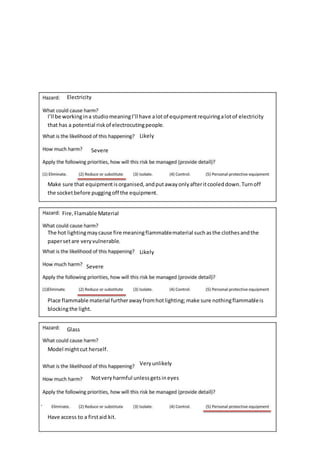 Electricity
I’ll be workingina studiomeaningI’ll have alotof equipmentrequiringalotof electricity
that has a potential riskof electrocutingpeople.
Likely
Severe
Make sure that equipmentisorganised,andputawayonlyafteritcooleddown.Turnoff
the socketbefore puggingoff the equipment.
Fire,Flamable Material
The hot lightingmaycause fire meaningflammablematerial suchasthe clothesandthe
papersetare veryvulnerable.
Likely
Severe
Place flammable material furtherawayfromhotlighting;make sure nothingflammableis
blockingthe light.
Glass
Model mightcut herself.
Veryunlikely
Notveryharmful unlessgetsineyes
Have access to a firstaid kit.
 