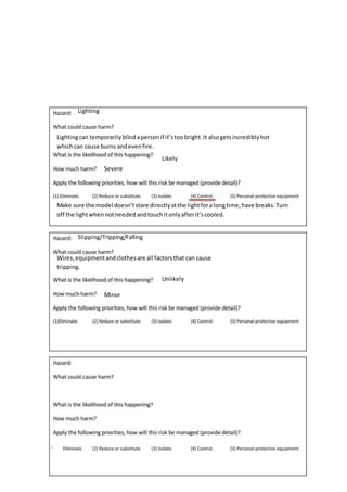 Lighting
Lightingcan temporarilyblindapersonif it’stoobright.It alsogetsincrediblyhot
whichcan cause burns andevenfire.
Likely
Severe
Make sure the model doesn’tstare directlyatthe lightfora longtime,have breaks.Turn
off the lightwhennotneededandtouchitonlyafterit’scooled.
Slipping/Tripping/Falling
Wires,equipmentandclothesare all factorsthat can cause
tripping.
Unlikely
Minor
 
