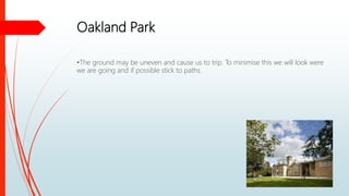 Oakland Park
•The ground may be uneven and cause us to trip. To minimise this we will look were
we are going and if possible stick to paths.
 