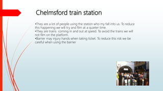 Chelmsford train station
•They are a lot of people using the station who my fall into us. To reduce
this happening we will try and film at a quieter time.
•They are trains coming in and out at speed. To avoid the trains we will
not film on the platform.
•Barrier may injury hands when taking ticket. To reduce this risk we be
careful when using the barrier
 
