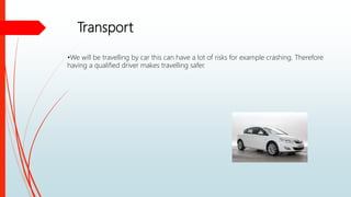 Transport
•We will be travelling by car this can have a lot of risks for example crashing. Therefore
having a qualified driver makes travelling safer.
 