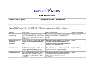 HAYDON MEDIA
Risk Assessment
Producer: Colette White ProductionDetails: A2 MediaFilming
Types of Risk: PersonalInjury /Health & Safety / Damage to equipment/ Halting Production
RiskType Detailsof Risk Ways to minimiserisk Person(s) Responsible
Tripodhazard
I will be usingatripodplacedinvarious
anglesaroundthe rooms,the actors must be
careful whentheyare actingas not to walk
intothe tripod.
Showingthe actorswhere I will be standingand
makingsure I allowthemenoughspace for
acting
Colette andactors
Leavinglightingon and
candlesnear
flammables
Electrical fire causedbyoverheating,candles
couldsetfire to surroundingpaperworkor
props.
Making sure the lightsare onlywhenwe are not
usingthem. Ensure where candlesare lit,the
area aroundis clearof flammable itemsandout
of distance if the candle wastofall.
Colette
Trippingonprops The Christmasscene involvesalotof props
includingfairylightslaidacrossthe floor,
actors mustbe warywhen walkingaround.
Warn actors and make sure all wiresare clearly
visible andnotinthe wayof actors paths.
Colette andactors
Damage to equipment Witha lotof expensiveequipment,thereisa
lotthat couldbreakor become damaged,
especiallywiththe liquidsandotherprops
aroundthem.
Making sure people donottake the equipment
for grantedas well ascheckingthe equipment
regularly. Keepliquidsawayfromthe
equipment.
Colette
 