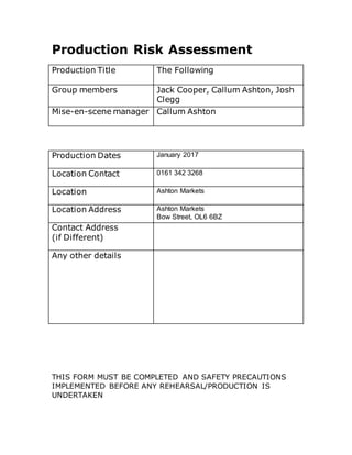 Production Risk Assessment
Production Title The Following
Group members Jack Cooper, Callum Ashton, Josh
Clegg
Mise-en-scene manager Callum Ashton
Production Dates January 2017
Location Contact 0161 342 3268
Location Ashton Markets
Location Address Ashton Markets
Bow Street, OL6 6BZ
Contact Address
(if Different)
Any other details
THIS FORM MUST BE COMPLETED AND SAFETY PRECAUTIONS
IMPLEMENTED BEFORE ANY REHEARSAL/PRODUCTION IS
UNDERTAKEN
 