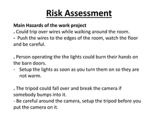 Risk Assessment
Main Hazards of the work project
. Could trip over wires while walking around the room.
- Push the wires to the edges of the room, watch the floor
and be careful.
. Person operating the the lights could burn their hands on
the barn doors.
- Setup the lights as soon as you turn them on so they are
not warm.
. The tripod could fall over and break the camera if
somebody bumps into it.
- Be careful around the camera, setup the tripod before you
put the camera on it.
 