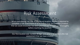 Risk Assessment
When considering the risks of filming on location, we were required to
complete a risk assessment so as to ensure that any possible problem
that we could encounter has been planned and thought out thoroughly
before reaching the location.
Our first location was 'London Bridge’ and what is to follow is the risk
assessment that we have created.
 