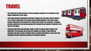 TRAVEL
• THE LOCATIONS WE HAVE DECIDED TO FILM AT REQUIRE A MAJORITY OF THE GROUP TO USE
PUBLIC TRANSPORT TO GET THERE.
• ...