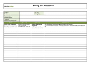 Group No Film Title
Teacher Filming Date
Team members
List those involved
Locations
Where are you planning to film
Hazard Who is at risk Risk Level Control measures
Outline of risk assessment
Summary of what is proposed in
terms of sequences and set ups.
List whomightbe harmed
from this activity
e.g. staff, student, public, etc.
For each hazard, decide
level of risk
i.e. if you were to do the
activitywithout your controls
List the measures you will be taking to minimise the risk identified
e.g. moving trip obstacles, allocate responsibilityfor equipment, film awayfrom traffic, have bottled water
etc.
Filming Risk Assessment
 