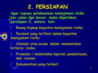 01/15/1801/15/18 1414
2. PERSIAPAN2. PERSIAPAN
Agar supaya pelaksanaan manajemen risikoAgar supaya pelaksanaan manajemen risiko
ber-jalan dgn lancar, maka diperlukanber-jalan dgn lancar, maka diperlukan
persiapan-2, antara lain:persiapan-2, antara lain:
 Ruang lingkup kegiatan manajemen risiko;Ruang lingkup kegiatan manajemen risiko;
 Personil yang terlibat dalam kegiatanPersonil yang terlibat dalam kegiatan
manajemen risiko;manajemen risiko;
 Standar atau acuan dalam menentukanStandar atau acuan dalam menentukan
kriteria risiko;kriteria risiko;
 Prosedur / mekanisme laporan, pemantauan,Prosedur / mekanisme laporan, pemantauan,
dan review;dan review;
 Dokumentasi yang terkait.Dokumentasi yang terkait.
 