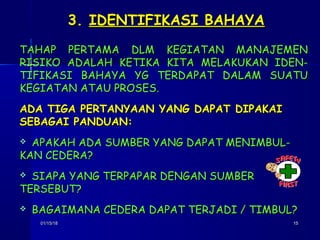 01/15/1801/15/18 1515
3.3. IDENTIFIKASI BAHAYAIDENTIFIKASI BAHAYA
TAHAP PERTAMA DLM KEGIATAN MANAJEMENTAHAP PERTAMA DLM KEGIATAN MANAJEMEN
RISIKO ADALAH KETIKA KITA MELAKUKAN IDEN-RISIKO ADALAH KETIKA KITA MELAKUKAN IDEN-
TIFIKASI BAHAYA YG TERDAPAT DALAM SUATUTIFIKASI BAHAYA YG TERDAPAT DALAM SUATU
KEGIATAN ATAU PROSES.KEGIATAN ATAU PROSES.
ADA TIGA PERTANYAAN YANG DAPAT DIPAKAIADA TIGA PERTANYAAN YANG DAPAT DIPAKAI
SEBAGAI PANDUAN:SEBAGAI PANDUAN:
 APAKAH ADA SUMBER YANG DAPAT MENIMBUL-APAKAH ADA SUMBER YANG DAPAT MENIMBUL-
KAN CEDERA?KAN CEDERA?
 SIAPA YANG TERPAPAR DENGAN SUMBERSIAPA YANG TERPAPAR DENGAN SUMBER
TERSEBUT?TERSEBUT?
 BAGAIMANA CEDERA DAPAT TERJADI / TIMBUL?BAGAIMANA CEDERA DAPAT TERJADI / TIMBUL?
 