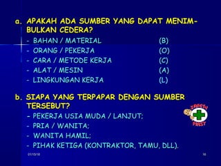 01/15/1801/15/18 1616
a.a. APAKAH ADA SUMBER YANG DAPAT MENIM-APAKAH ADA SUMBER YANG DAPAT MENIM-
BULKAN CEDERA?BULKAN CEDERA?
- BAHAN / MATERIALBAHAN / MATERIAL (B)(B)
- ORANG / PEKERJAORANG / PEKERJA (O)(O)
-- CARA / METODE KERJACARA / METODE KERJA (C)(C)
-- ALAT / MESINALAT / MESIN (A)(A)
-- LINGKUNGAN KERJALINGKUNGAN KERJA (L)
b. SIAPA YANG TERPAPAR DENGAN SUMBERb. SIAPA YANG TERPAPAR DENGAN SUMBER
TERSEBUT?TERSEBUT?
-- PEKERJA USIA MUDA / LANJUT;PEKERJA USIA MUDA / LANJUT;
- PRIA / WANITA;PRIA / WANITA;
-- WANITA HAMIL;WANITA HAMIL;
-- PIHAK KETIGA (KONTRAKTOR, TAMU, DLL).PIHAK KETIGA (KONTRAKTOR, TAMU, DLL).
 