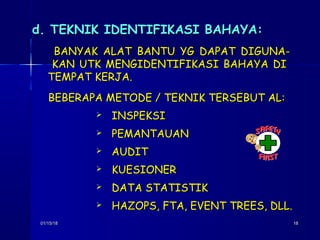 01/15/1801/15/18 1818
d. TEKNIK IDENTIFIKASI BAHAYA:d. TEKNIK IDENTIFIKASI BAHAYA:
BANYAK ALAT BANTU YG DAPAT DIGUNA-BANYAK ALAT BANTU YG DAPAT DIGUNA-
KAN UTK MENGIDENTIFIKASI BAHAYA DIKAN UTK MENGIDENTIFIKASI BAHAYA DI
TEMPAT KERJA.TEMPAT KERJA.
BEBERAPA METODE / TEKNIK TERSEBUT AL:BEBERAPA METODE / TEKNIK TERSEBUT AL:
 INSPEKSIINSPEKSI
 PEMANTAUANPEMANTAUAN
 AUDITAUDIT
 KUESIONERKUESIONER
 DATA STATISTIKDATA STATISTIK
 HAZOPS, FTA, EVENT TREES, DLL.HAZOPS, FTA, EVENT TREES, DLL.
 
