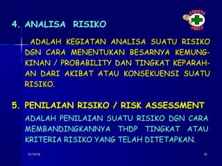 01/15/1801/15/18 1919
ADALAH KEGIATAN ANALISA SUATU RISIKOADALAH KEGIATAN ANALISA SUATU RISIKO
DGN CARA MENENTUKAN BESARNYA KEMUNG-DGN CARA MENENTUKAN BESARNYA KEMUNG-
KINAN / PROBABILITY DAN TINGKAT KEPARAH-KINAN / PROBABILITY DAN TINGKAT KEPARAH-
AN DARI AKIBAT ATAU KONSEKUENSI SUATUAN DARI AKIBAT ATAU KONSEKUENSI SUATU
RISIKO.RISIKO.
4. ANALISA RISIKO4. ANALISA RISIKO
5.5. PENILAIAN RISIKO / RISK ASSESSMENTPENILAIAN RISIKO / RISK ASSESSMENT
ADALAH PENILAIAN SUATU RISIKO DGN CARAADALAH PENILAIAN SUATU RISIKO DGN CARA
MEMBANDINGKANNYA THDP TINGKAT ATAUMEMBANDINGKANNYA THDP TINGKAT ATAU
KRITERIA RISIKO YANG TELAH DITETAPKANKRITERIA RISIKO YANG TELAH DITETAPKAN..
 