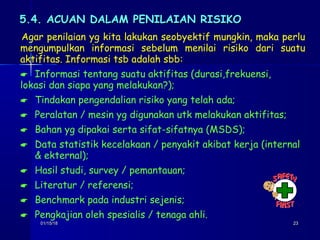 01/15/1801/15/18 2323
5.4. ACUAN DALAM PENILAIAN RISIKO5.4. ACUAN DALAM PENILAIAN RISIKO
Agar penilaian yg kita lakukan seobyektif mungkin, maka perlu
mengumpulkan informasi sebelum menilai risiko dari suatu
aktifitas. Informasi tsb adalah sbb:
 Informasi tentang suatu aktifitas (durasi,frekuensi,
lokasi dan siapa yang melakukan?);
 Tindakan pengendalian risiko yang telah ada;
 Peralatan / mesin yg digunakan utk melakukan aktifitas;
 Bahan yg dipakai serta sifat-sifatnya (MSDS);
 Data statistik kecelakaan / penyakit akibat kerja (internal
& ekternal);
 Hasil studi, survey / pemantauan;
 Literatur / referensi;
 Benchmark pada industri sejenis;
 Pengkajian oleh spesialis / tenaga ahli.
 