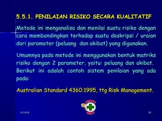01/15/1801/15/18 2525
5.5.1. PENILAIAN RISIKO SECARA KUALITATIF5.5.1. PENILAIAN RISIKO SECARA KUALITATIF
Metode ini menganalisa dan menilai suatu risiko denganMetode ini menganalisa dan menilai suatu risiko dengan
cara membandingkan terhadap suatu deskripsi / uraiancara membandingkan terhadap suatu deskripsi / uraian
dari parameter (peluang dan akibat) yang digunakan.dari parameter (peluang dan akibat) yang digunakan.
Umumnya pada metode ini menggunakan bentuk matriksUmumnya pada metode ini menggunakan bentuk matriks
risiko dengan 2 parameter, yaitu: peluang dan akibat.risiko dengan 2 parameter, yaitu: peluang dan akibat.
Berikut ini adalah contoh sistem penilaian yang adaBerikut ini adalah contoh sistem penilaian yang ada
pada:pada:
Australian Standard 4360:1995, ttg Risk Management.Australian Standard 4360:1995, ttg Risk Management.
 
