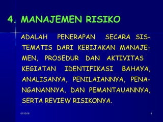 01/15/1801/15/18 44
4. MANAJEMEN RISIKO
ADALAH PENERAPAN SECARA SIS-
TEMATIS DARI KEBIJAKAN MANAJE-
MEN, PROSEDUR DAN AKTIVITAS
KEGIATAN IDENTIFIKASI BAHAYA,
ANALISANYA, PENILAIANNYA, PENA-
NGANANNYA, DAN PEMANTAUANNYA,
SERTA REVIEW RISIKONYA.
 