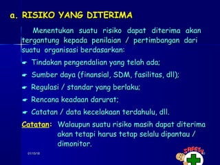 01/15/1801/15/18 4040
a. RISIKO YANG DITERIMAa. RISIKO YANG DITERIMA
Menentukan suatu risiko dapat diterima akanMenentukan suatu risiko dapat diterima akan
tergantung kepada penilaian / pertimbangan daritergantung kepada penilaian / pertimbangan dari
suatu organisasi berdasarkan:suatu organisasi berdasarkan:
 Tindakan pengendalian yang telah ada;Tindakan pengendalian yang telah ada;
 Sumber daya (finansial, SDM, fasilitas, dll);Sumber daya (finansial, SDM, fasilitas, dll);
 Regulasi / standar yang berlaku;Regulasi / standar yang berlaku;
 Rencana keadaan darurat;Rencana keadaan darurat;
 Catatan / data kecelakaan terdahulu, dll.Catatan / data kecelakaan terdahulu, dll.
Catatan:: Walaupun suatu risiko masih dapat diterimaWalaupun suatu risiko masih dapat diterima
akan tetapi harus tetap selalu dipantau /akan tetapi harus tetap selalu dipantau /
dimonitor.dimonitor.
 