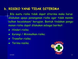 01/15/1801/15/18 4141
b. RISIKO YANG TIDAK DITERIMA
Bila suatu risiko tidak dapat diterima maka harusBila suatu risiko tidak dapat diterima maka harus
dilakukan upaya penanganan risiko agar tidak menim-dilakukan upaya penanganan risiko agar tidak menim-
bulkan kecelakaan/ kerugian. Bentuk tindakan penga-bulkan kecelakaan/ kerugian. Bentuk tindakan penga-
manan risiko dapat dilakukan sebagai berikut:manan risiko dapat dilakukan sebagai berikut:
 Hindari risiko;Hindari risiko;
 Kurangi / Minimalkan risiko;Kurangi / Minimalkan risiko;
 Transfer risiko;Transfer risiko;
 Terima resiko.Terima resiko.
 