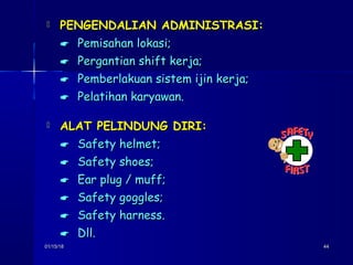 01/15/1801/15/18 4444
 PENGENDALIAN ADMINISTRASI:PENGENDALIAN ADMINISTRASI:
 Pemisahan lokasi;Pemisahan lokasi;
 Pergantian shift kerja;Pergantian shift kerja;
 Pemberlakuan sistem ijin kerja;Pemberlakuan sistem ijin kerja;
 Pelatihan karyawan.Pelatihan karyawan.
 ALAT PELINDUNG DIRI:ALAT PELINDUNG DIRI:
 Safety helmet;Safety helmet;
 Safety shoes;Safety shoes;
 Ear plug / muff;Ear plug / muff;
 Safety goggles;Safety goggles;
 Safety harness.Safety harness.
 Dll.Dll.
 