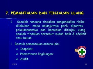 01/15/1801/15/18 4545
7. PEMANTAUAN DAN TINJAUAN ULANG7. PEMANTAUAN DAN TINJAUAN ULANG
 Setelah rencana tindakan pengendalian risikoSetelah rencana tindakan pengendalian risiko
dilakukan, maka selanjutnya perlu dipantaudilakukan, maka selanjutnya perlu dipantau
pelaksanaannya dan kemudian ditinjau ulangpelaksanaannya dan kemudian ditinjau ulang
apakah tindakan tersebut sudah baik & efektifapakah tindakan tersebut sudah baik & efektif
atau belum.atau belum.
 Bentuk pemantauan antara lain:Bentuk pemantauan antara lain:
 Inspeksi;Inspeksi;
 Pemantauan lingkungan;Pemantauan lingkungan;
 Audit.Audit.
 