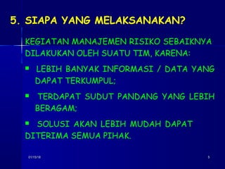 01/15/1801/15/18 55
5. SIAPA YANG MELAKSANAKAN?
KEGIATAN MANAJEMEN RISIKO SEBAIKNYA
DILAKUKAN OLEH SUATU TIM, KARENA:
 LEBIH BANYAK INFORMASI / DATA YANG
DAPAT TERKUMPUL;
 TERDAPAT SUDUT PANDANG YANG LEBIH
BERAGAM;
 SOLUSI AKAN LEBIH MUDAH DAPAT
DITERIMA SEMUA PIHAK.
 