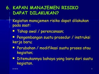 01/15/1801/15/18 66
6. KAPAN MANAJEMEN RISIKO
DAPAT DILAKUKAN?
Kegiatan manajemen risiko dapat dilakukan
pada saat:
 Tahap awal / perencanaan;
 Pengembangan suatu prosedur / instruksi
kerja baru;
 Perubahan / modifikasi suatu proses atau
kegiatan;
 Ditemukannya bahaya yang baru dari suatu
kegiatan.
 