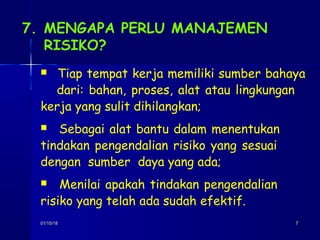 01/15/1801/15/18 77
7. MENGAPA PERLU MANAJEMEN
RISIKO?
 Tiap tempat kerja memiliki sumber bahaya
dari: bahan, proses, alat atau lingkungan
kerja yang sulit dihilangkan;
 Sebagai alat bantu dalam menentukan
tindakan pengendalian risiko yang sesuai
dengan sumber daya yang ada;
 Menilai apakah tindakan pengendalian
risiko yang telah ada sudah efektif.
 