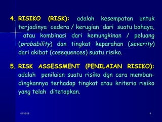 01/15/1801/15/18 99
4.4. RISIKO (RISK):RISIKO (RISK): adalah kesempatan untukadalah kesempatan untuk
terjadinya cedera / kerugian dari suatu bahaya,terjadinya cedera / kerugian dari suatu bahaya,
atau kombinasi dari kemungkinan / peluangatau kombinasi dari kemungkinan / peluang
((probabilityprobability) dan tingkat keparahan () dan tingkat keparahan (severityseverity))
dari akibat (cosequences) suatu risiko.dari akibat (cosequences) suatu risiko.
5.5. RISK ASSESSMENT (PENILAIAN RISIKO):RISK ASSESSMENT (PENILAIAN RISIKO):
adalah penilaian suatu risiko dgn cara memban-adalah penilaian suatu risiko dgn cara memban-
dingkannya terhadap tingkat atau kriteria risikodingkannya terhadap tingkat atau kriteria risiko
yang telah ditetapkan.yang telah ditetapkan.
 
