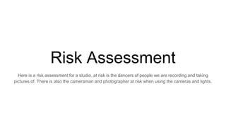 Risk Assessment
Here is a risk assessment for a studio, at risk is the dancers of people we are recording and taking
pictures of. There is also the cameraman and photographer at risk when using the cameras and lights.
 
