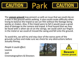 Park
The uneven ground may present us with an issue that we could slip on
a hole in the ground whilst walking. It also cou...