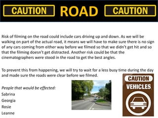 ROAD
Risk of filming on the road could include cars driving up and down. As we will be
walking on part of the actual road,...