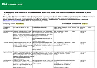 Risk assessment
All employers must conduct a risk assessment. If you have fewer than five employees you don't have to write
anything down.
We have started off the risk assessment for you by including a sample entry for a common hazard to illustrate what is expected (the sample entry is taken from an office-based business).
Look at how this might apply to your business, continue by identifying the hazards that are the real priorities in your case and complete the table to suit.
You can print and save this template so you can easily review and update the information as and when required. You may find our example risk assessments a useful guide
(http://www.hse.gov.uk/risk/casestudies). Simply choose the example closest to your business.
Company name: Water Films Date of risk assessment: 17/01/19
What are the
hazards?
Who might be harmed and how? What are you already doing? Do you need to do anything else to
control this risk?
Action by who? Action by
when?
Done
Slips and hazards in
the kitchen
The actor’s Charlotte Thornton, Elaine
Waters and Glenn Waters have to be
aware of any trips or hazards present in
the kitchen, especially when there is hot
equipment and failing this may cause a
serious injury.
I am already ensuring to tidy anything away
that looks like a hazard to the cast of my film.
Ensuring work areas are clear, eg no boxes
left in walkways, deliveries stored
immediately.
Ensuring all areas are well lit, including the
stairs.
No trailing leads or cables.
Better housekeeping in kitchen
needed, eg on spills.
Myself From now on
17/01/19
Trips in the bedroom The actor charlotte Thornton has to be
aware of any trips and hazards in the
bedroom to prevent herself from tripping
or causing a serious accident.
I am ensuring to tidy everything away and
keeping my bedroom clean constantly.
Ensuring walkways out the door are clear and
well lit.
No trailing leads or cables which could cause
trips and hazards.
Better housekeeping in the bedroom
and ensuring everything is kept as
clean as possible.
Myself From now on
17/01/19
Falling on the road The actor’s Charlotte and Harry must be
aware of not tripping on the road when
they are running in the capture scene. If
the weather has been raining, then I may
need to reschedule if the road is too
dangerous ad slippery.
Watching out for anything in the road that
could cause any dangerous trips or hazards.
Regularly checking the weather for the film
day.
Ensuring to reschedule the shoot if the
weather has previously or currently
been bad.
Myself From now on
17/01/19
Slips and danger on
the porch
The actor’s Anthony Waters, Lucy
Clayton and Gina Elward have all got to
be aware of the slippery porch and
ensure that if the porch has been wet or
rained on then they are extra careful to
always walk and never run.
I am ensuring that the film day is going to be
dry and that there has been no rain to make
the porch slippery.
I will check to reschedule days that are
raining.
On the day if there is not a chance to
reschedule then I will ensure to mop
the porch to ensure leaves and rain is
not going to cause any dangers.
Myself From now on
17/01/19
 