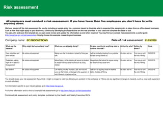 Risk assessment
All employers must conduct a risk assessment. If you have fewer than five employees you don't have to write
anything down.
We have started off the risk assessment for you by including a sample entry for a common hazard to illustrate what is expected (the sample entry is taken from an office-based business).
Look at how this might apply to your business, continue by identifying the hazards that are the real priorities in your case and complete the table to suit.
You can print and save this template so you can easily review and update the information as and when required. You may find our example risk assessments a useful guide
(http://www.hse.gov.uk/risk/casestudies). Simply choose the example closest to your business.
Company name: EC PRODUCTIONS Date of risk assessment: 01/03/2019
What are the
hazards?
Who might be harmed and how? What are you already doing? Do you need to do anything else to
control this risk?
Action by who? Action by
when?
Done
Cars, motorbikes and
other vehicles.
Me, actors and equipment. Making sure that the locations I picked for filming are
safe.
I will be constantly checking for any vehicles
that are coming towards us.
All actors and me. From now on until
the end of filming.
29/05/2019
Pedestrians walking
might hit the actors or
the equipment.
Me, actors and equipment. Before filming I will be checking all around my location
for people that may cause trouble such as young
children.
Always be on the lookout for anyone coming
too close that may cause harm.
All actors and me. From now on until
the end of filming.
29/05/2019
Bad weather. Me, actors and equipment. I am making sure that the dates I pick are nice and
sunny so that there is not damage to the equipment or
risk of illness to my actors and me.
I will have to regularly check the weather
before the dates of filming.
All actors and me. From now on until
the end of filming.
29/05/2019
You should review your risk assessment if you think it might no longer be valid (eg following an accident in the workplace or if there are any significant changes to hazards, such as new work equipment
or work activities)
For information specific to your industry please go to http://www.hse.gov.uk.
For further information and to view our example risk assessments go to http://www.hse.gov.uk/risk/casestudies/
.
Combined risk assessment and policy template published by the Health and Safety Executive 08/14
 