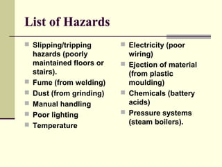 List of Hazards
 Slipping/tripping
hazards (poorly
maintained floors or
stairs).
 Fume (from welding)
 Dust (from grinding)
 Manual handling
 Poor lighting
 Temperature
 Electricity (poor
wiring)
 Ejection of material
(from plastic
moulding)
 Chemicals (battery
acids)
 Pressure systems
(steam boilers).
 
