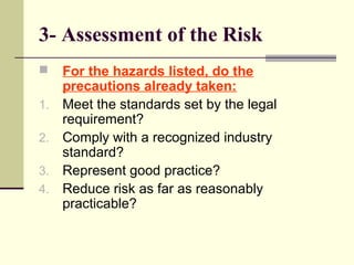 3- Assessment of the Risk
 For the hazards listed, do the
precautions already taken:
1. Meet the standards set by the legal
requirement?
2. Comply with a recognized industry
standard?
3. Represent good practice?
4. Reduce risk as far as reasonably
practicable?
 