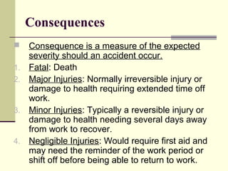 Consequences
 Consequence is a measure of the expected
severity should an accident occur.
1. Fatal: Death
2. Major Injuries: Normally irreversible injury or
damage to health requiring extended time off
work.
3. Minor Injuries: Typically a reversible injury or
damage to health needing several days away
from work to recover.
4. Negligible Injuries: Would require first aid and
may need the reminder of the work period or
shift off before being able to return to work.
 