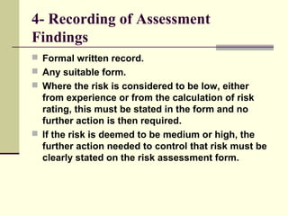 4- Recording of Assessment
Findings
 Formal written record.
 Any suitable form.
 Where the risk is considered to be low, either
from experience or from the calculation of risk
rating, this must be stated in the form and no
further action is then required.
 If the risk is deemed to be medium or high, the
further action needed to control that risk must be
clearly stated on the risk assessment form.
 