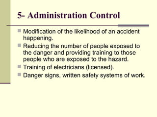 5- Administration Control
 Modification of the likelihood of an accident
happening.
 Reducing the number of people exposed to
the danger and providing training to those
people who are exposed to the hazard.
 Training of electricians (licensed).
 Danger signs, written safety systems of work.
 
