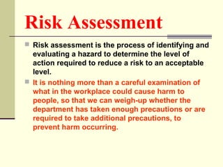 Risk Assessment
 Risk assessment is the process of identifying and
evaluating a hazard to determine the level of
action required to reduce a risk to an acceptable
level.
 It is nothing more than a careful examination of
what in the workplace could cause harm to
people, so that we can weigh-up whether the
department has taken enough precautions or are
required to take additional precautions, to
prevent harm occurring.
 