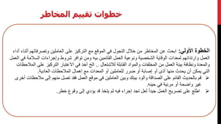 ‫المخاطر‬ ‫تقييم‬ ‫خطوات‬
‫األولي‬ ‫الخطوة‬:‫التركيز‬ ‫مع‬ ‫الموقع‬ ‫في‬ ‫التجول‬ ‫خالل‬ ‫من‬ ‫المخاطر‬ ‫عن‬ ‫ابحث‬‫أ‬ ‫وتصرفاتهم‬ ‫العاملين‬ ‫على‬‫أداء‬ ‫ثناء‬
‫الوقاية‬ ‫لمعدات‬ ‫وارتدائهم‬ ‫العمل‬‫السال‬ ‫وإجراءات‬ ‫شروط‬ ‫توافر‬ ‫ومن‬ ‫بيه‬ ‫القائمين‬ ‫العمل‬ ‫ونوعية‬ ‫الشخصية‬‫مة‬‫العمل‬ ‫في‬
‫لالشتعال‬ ‫القابلة‬ ‫والمواد‬ ‫المخلفات‬ ‫من‬ ‫العمل‬ ‫بيئة‬ ‫ونظافة‬ ‫والمعدة‬..‫على‬ ‫التركيز‬ ‫االعتبار‬ ‫في‬ ‫أخذ‬ ‫الخ‬‫المالحظات‬
‫منها‬ ‫يحدث‬ ‫أن‬ ‫يمكن‬ ‫التي‬‫العادية‬ ‫المالحظات‬ ‫إهمال‬ ‫مع‬ ‫المعدات‬ ‫أو‬ ‫للعاملين‬ ‫ضرر‬ ‫أو‬ ‫إصابة‬ ‫أو‬ ‫أذى‬.
‫العمل‬ ‫موقع‬ ‫في‬ ‫العاملين‬ ‫وبين‬ ‫بينك‬ ‫والود‬ ‫الصداقة‬ ‫على‬ ‫القائم‬ ‫بالحديث‬ ‫قم‬‫مال‬ ‫إلى‬ ‫منهم‬ ‫تصل‬ ‫فقد‬‫أخرى‬ ‫حظات‬
‫حينه‬ ‫في‬ ‫مرئية‬ ‫أو‬ ‫واضحة‬ ‫غير‬.
‫إلى‬ ‫يؤدي‬ ‫قد‬ ‫يتخذ‬ ‫لم‬ ‫فيه‬ ‫إجراء‬ ‫تجد‬ ‫لعل‬ ً‫ا‬‫جيد‬ ‫العمل‬ ‫تصريح‬ ‫على‬ ‫اطلع‬‫خطر‬ ‫وقوع‬.
 