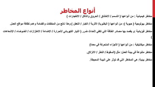 ‫المخاطر‬ ‫أنواع‬
‫كيميائية‬ ‫مخاطر‬:‫أنواعها‬ ‫من‬(‫التسمم‬/‫االختناق‬/‫والتآكل‬ ‫الحروق‬/‫االنفجارات‬)
‫بيولوجية‬ ‫مخاطر‬(‫حيوية‬:)‫أنواعها‬ ‫من‬(‫البكتيريا‬/‫األتربة‬/‫الغبار‬/‫التعفن‬)‫الع‬ ‫مواقع‬ ‫نظافة‬ ‫وعدم‬ ‫والقمامة‬ ‫المخلفات‬ ‫من‬ ‫ناتج‬ ‫وهذا‬‫مل‬.
‫فيزيائية‬ ‫مخاطر‬:‫ضرر‬ ‫ألحداث‬ ‫تكفي‬ ‫التي‬ ‫الطاقة‬ ‫مصادر‬ ‫بها‬ ‫يقصد‬ ‫و‬(‫الكهربائي‬ ‫التيار‬/‫الحرارة‬/‫اإلضاءة‬/‫االهتزازات‬/‫الضوضاء‬/‫ا‬‫إلشعاعات‬
)
‫مخاطر‬‫ميكانيكية‬:‫أنواعها‬ ‫من‬(‫في‬ ‫المتحركة‬ ‫األجزاء‬‫معدة‬)
‫مخاطر‬‫متنوعة‬‫العمل‬ ‫بيئة‬ ‫في‬:‫مثل‬(‫السقوط‬/‫التعثر‬/‫االنزالق‬.
‫بيئية‬ ‫مخاطر‬:‫المحيطة‬ ‫البيئة‬ ‫على‬ ‫تؤثر‬ ‫قد‬ ‫التي‬ ‫المخاطر‬ ‫هي‬.
 