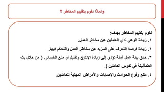 ‫؟‬ ‫المخاطر‬ ‫بتقييم‬ ‫نقوم‬ ‫ولماذا‬
‫بهدف‬ ‫المخاطر‬ ‫بتقييم‬ ‫نقوم‬:
١.‫العمل‬ ‫مخاطر‬ ‫عن‬ ‫العاملين‬ ‫لدي‬ ‫الوعي‬ ‫زيادة‬.
٢.‫فيها‬ ‫والتحكم‬ ‫العمل‬ ‫مخاطر‬ ‫عن‬ ‫المزيد‬ ‫على‬ ‫التعرف‬ ‫فرصة‬ ‫زيادة‬.
٣.‫منع‬ ‫أو‬ ‫وتقليل‬ ‫اإلنتاج‬ ‫زيادة‬ ‫إلى‬ ‫تؤدي‬ ‫آمنة‬ ‫عمل‬ ‫بيئة‬ ‫خلق‬‫ا‬‫لخسائر‬( .‫من‬‫ب‬ ‫خالل‬‫ث‬
‫العاملين‬ ‫نفوس‬ ‫في‬ ‫الطمأنينة‬).
٤.‫للعاملين‬ ‫المهنية‬ ‫واألمراض‬ ‫واإلصابات‬ ‫الحوادث‬ ‫وقوع‬ ‫منع‬.
 