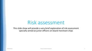 Risk assessment
This slide show will provide a very brief explanation of risk assessment
specially aimed at junior officers on board merchant ships
16/05/2021 Shane Sankaranarayana 1
 